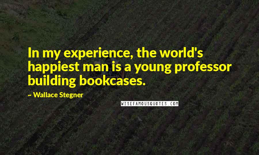 Wallace Stegner quotes: In my experience, the world's happiest man is a young professor building bookcases.
