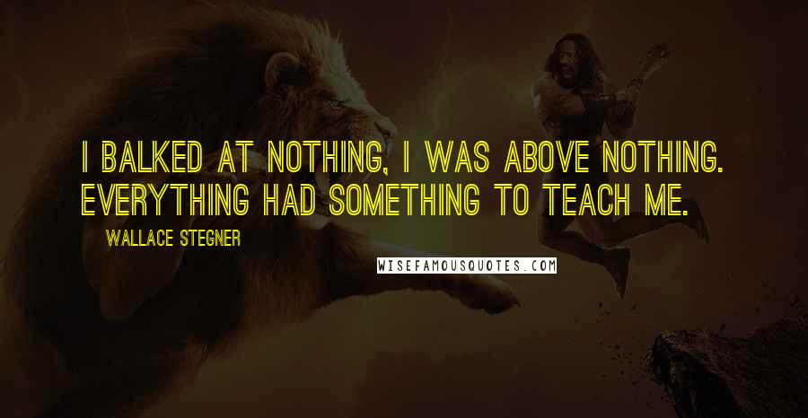 Wallace Stegner quotes: I balked at nothing, I was above nothing. Everything had something to teach me.