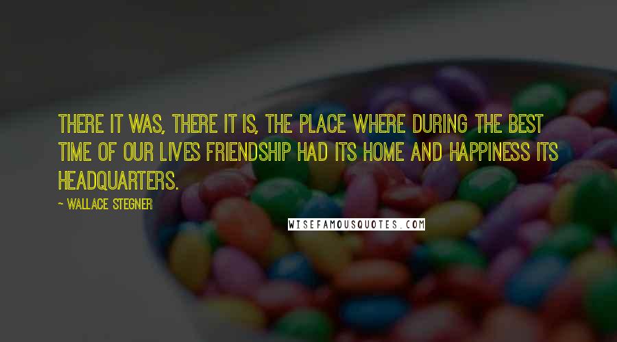 Wallace Stegner quotes: There it was, there it is, the place where during the best time of our lives friendship had its home and happiness its headquarters.