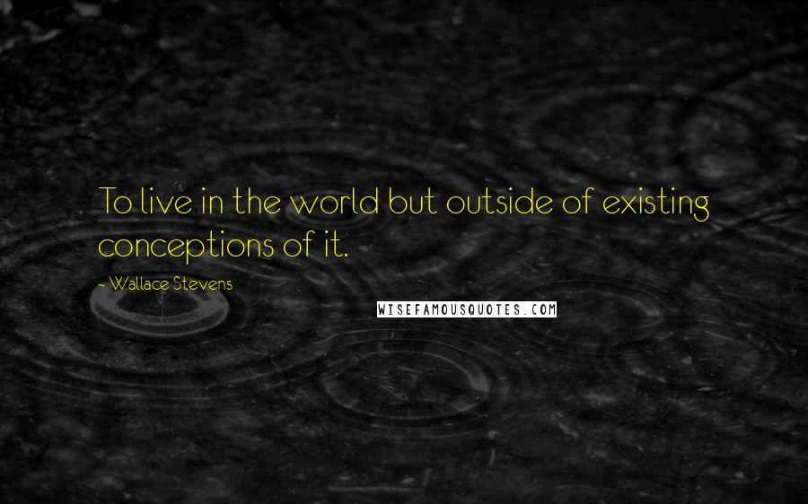 Wallace Stevens quotes: To live in the world but outside of existing conceptions of it.