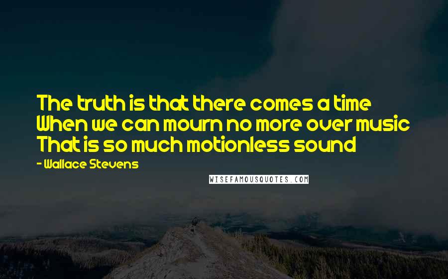 Wallace Stevens quotes: The truth is that there comes a time When we can mourn no more over music That is so much motionless sound
