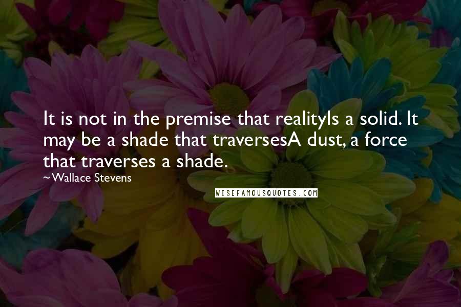 Wallace Stevens quotes: It is not in the premise that realityIs a solid. It may be a shade that traversesA dust, a force that traverses a shade.