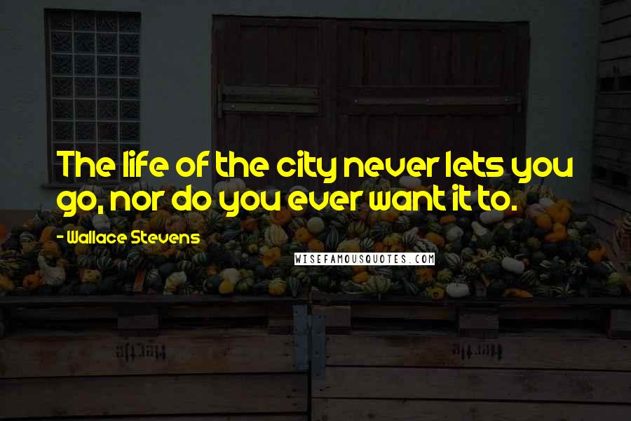 Wallace Stevens quotes: The life of the city never lets you go, nor do you ever want it to.