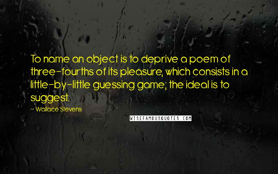 Wallace Stevens quotes: To name an object is to deprive a poem of three-fourths of its pleasure, which consists in a little-by-little guessing game; the ideal is to suggest.