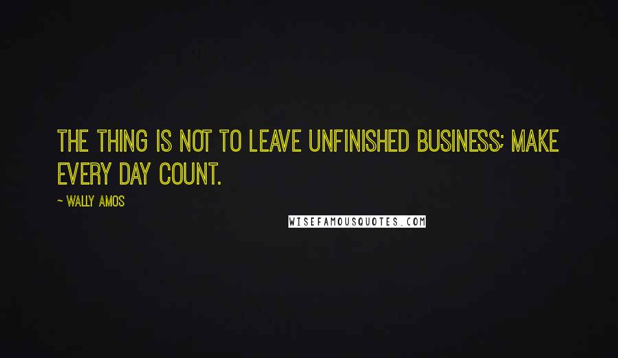 Wally Amos quotes: The thing is not to leave unfinished business; make every day count.