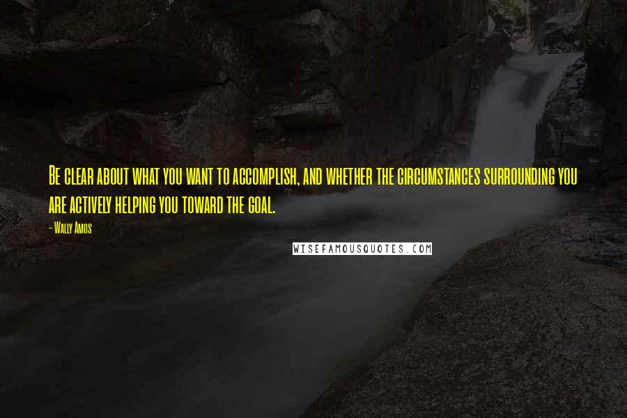 Wally Amos quotes: Be clear about what you want to accomplish, and whether the circumstances surrounding you are actively helping you toward the goal.