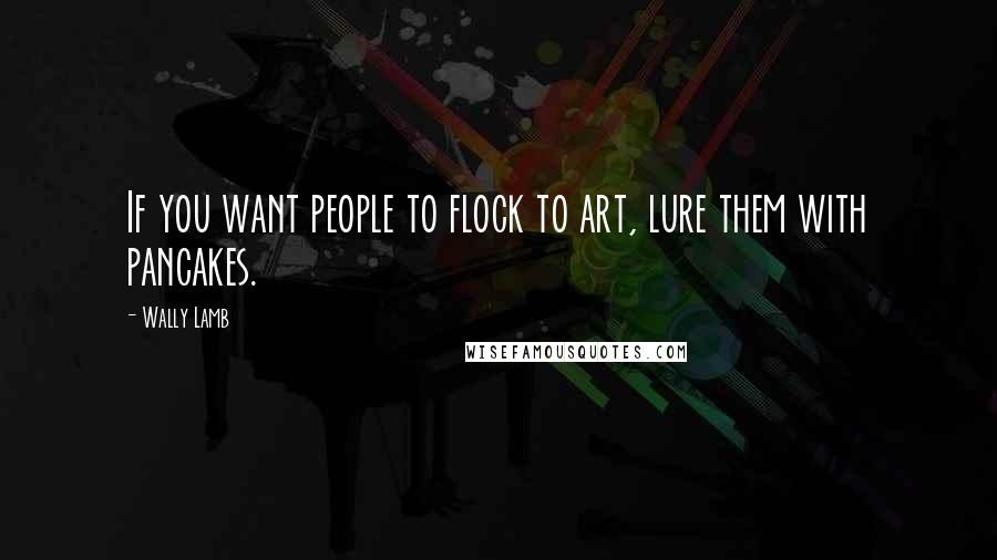 Wally Lamb quotes: If you want people to flock to art, lure them with pancakes.