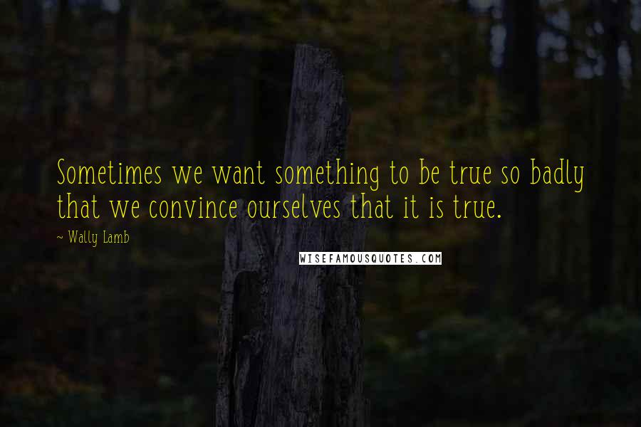 Wally Lamb quotes: Sometimes we want something to be true so badly that we convince ourselves that it is true.