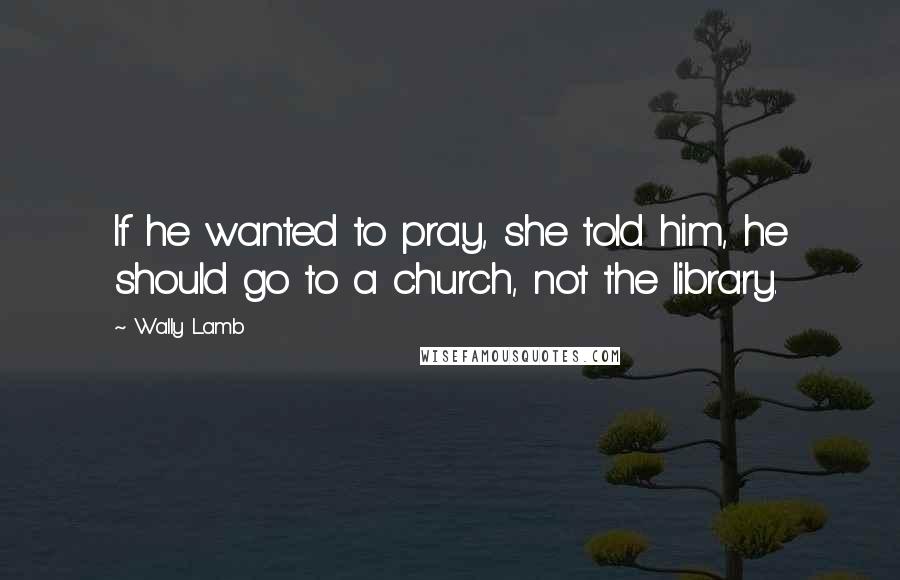 Wally Lamb quotes: If he wanted to pray, she told him, he should go to a church, not the library.