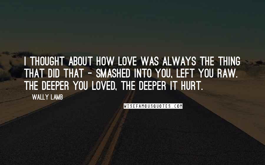 Wally Lamb quotes: I thought about how love was always the thing that did that - smashed into you, left you raw. The deeper you loved, the deeper it hurt.