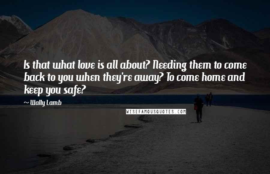Wally Lamb quotes: Is that what love is all about? Needing them to come back to you when they're away? To come home and keep you safe?