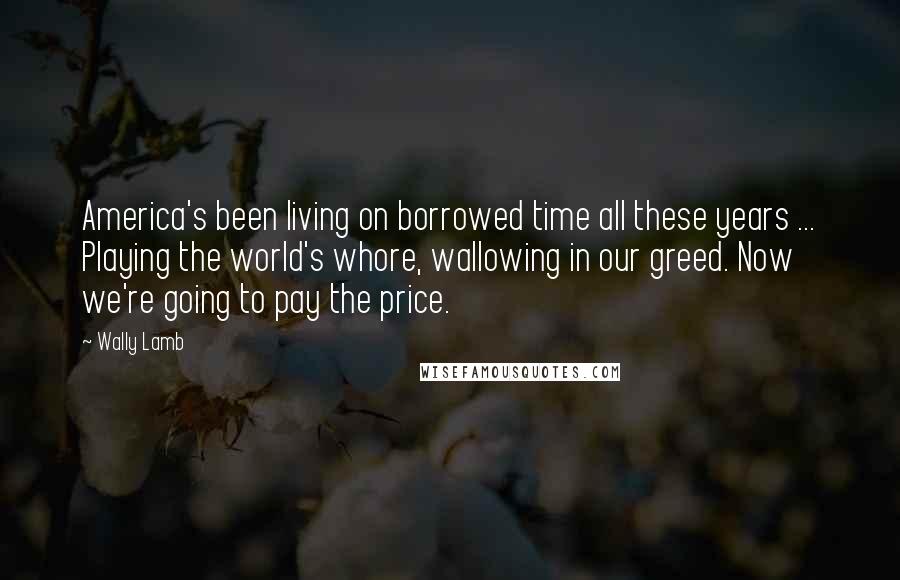 Wally Lamb quotes: America's been living on borrowed time all these years ... Playing the world's whore, wallowing in our greed. Now we're going to pay the price.