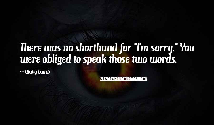 Wally Lamb quotes: There was no shorthand for "I'm sorry." You were obliged to speak those two words.