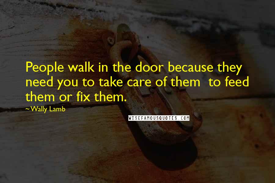 Wally Lamb quotes: People walk in the door because they need you to take care of them to feed them or fix them.