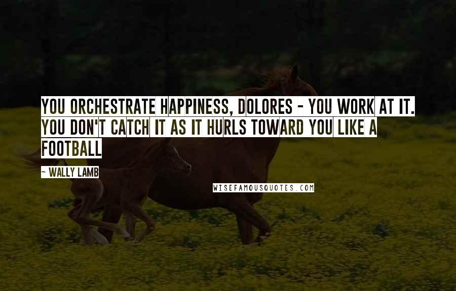 Wally Lamb quotes: You orchestrate happiness, Dolores - you work at it. You don't catch it as it hurls toward you like a football