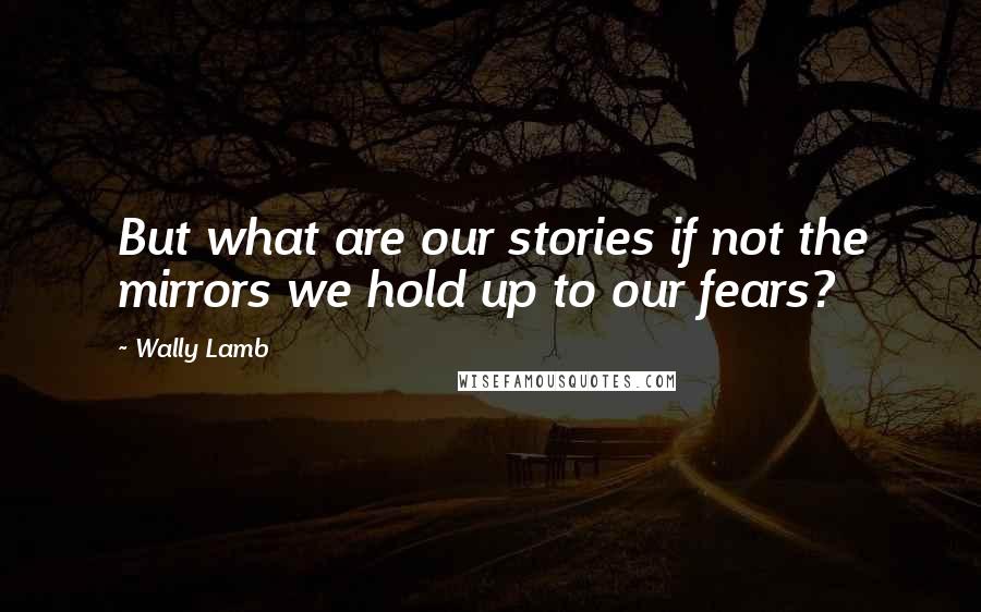 Wally Lamb quotes: But what are our stories if not the mirrors we hold up to our fears?