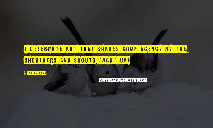 Wally Lamb quotes: I celebrate art that shakes complacency by the shoulders and shouts, 'Wake up!