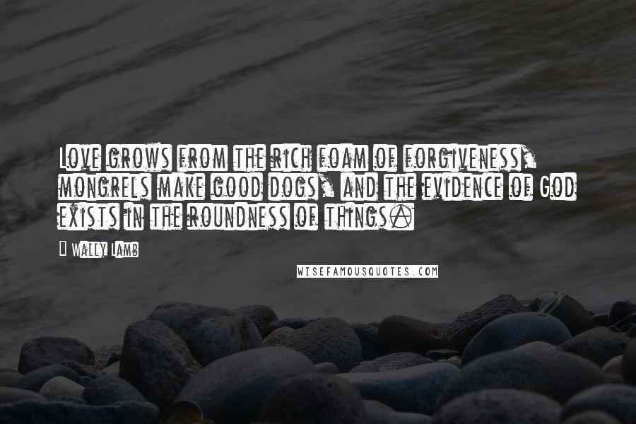 Wally Lamb quotes: Love grows from the rich foam of forgiveness, mongrels make good dogs, and the evidence of God exists in the roundness of things.