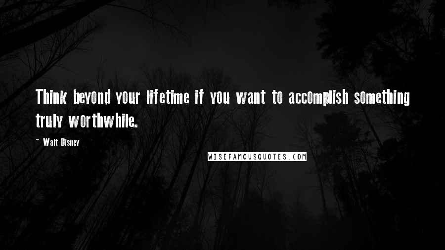 Walt Disney quotes: Think beyond your lifetime if you want to accomplish something truly worthwhile.