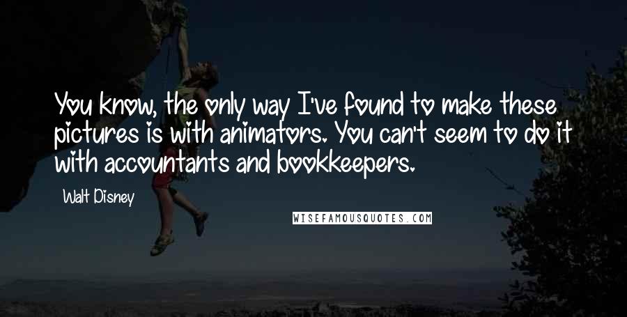 Walt Disney quotes: You know, the only way I've found to make these pictures is with animators. You can't seem to do it with accountants and bookkeepers.