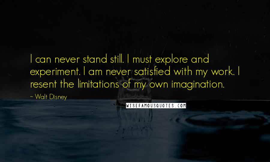 Walt Disney quotes: I can never stand still. I must explore and experiment. I am never satisfied with my work. I resent the limitations of my own imagination.