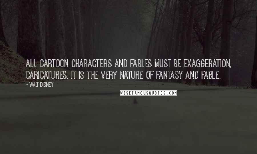 Walt Disney quotes: All cartoon characters and fables must be exaggeration, caricatures. It is the very nature of fantasy and fable.