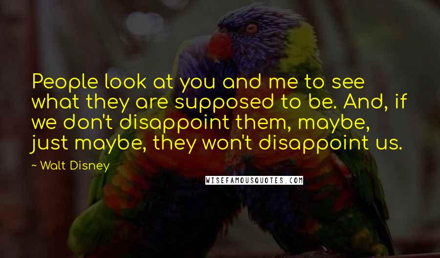 Walt Disney quotes: People look at you and me to see what they are supposed to be. And, if we don't disappoint them, maybe, just maybe, they won't disappoint us.