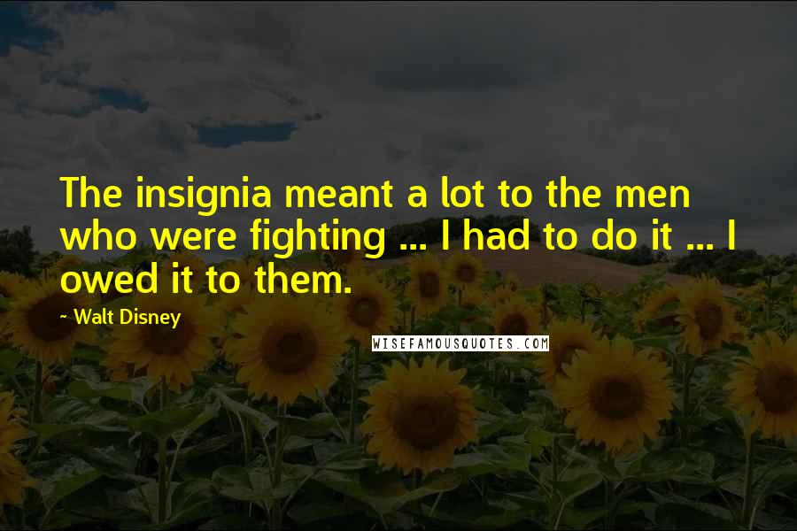 Walt Disney quotes: The insignia meant a lot to the men who were fighting ... I had to do it ... I owed it to them.