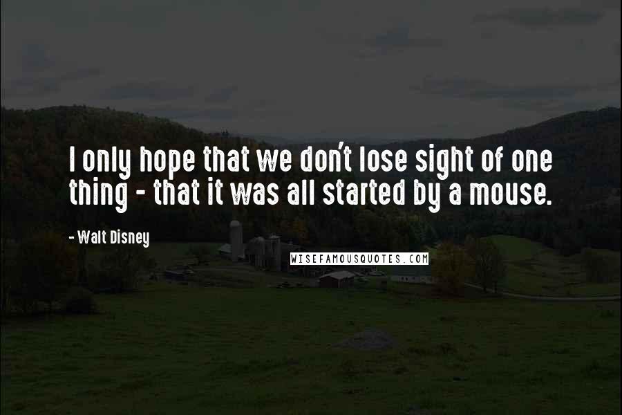 Walt Disney quotes: I only hope that we don't lose sight of one thing - that it was all started by a mouse.