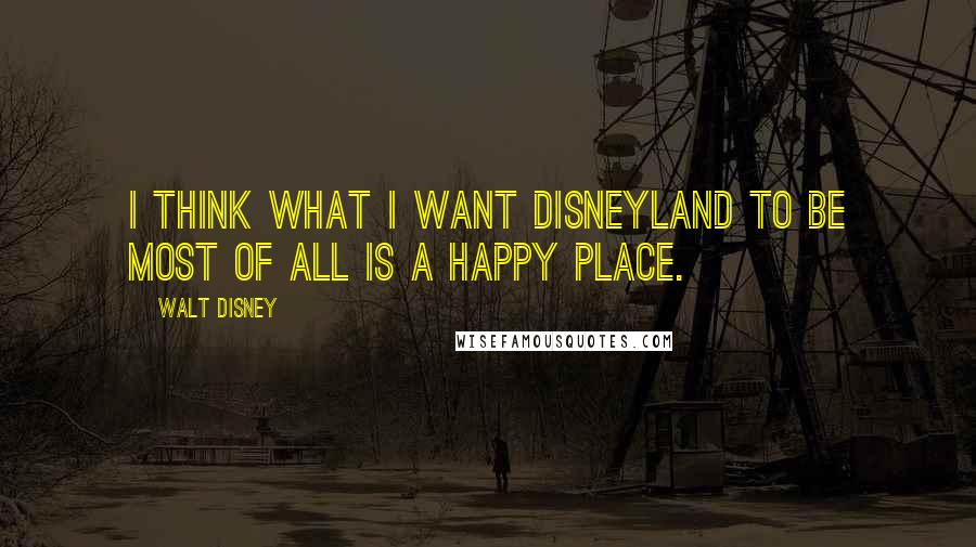 Walt Disney quotes: I think what I want Disneyland to be most of all is a happy place.