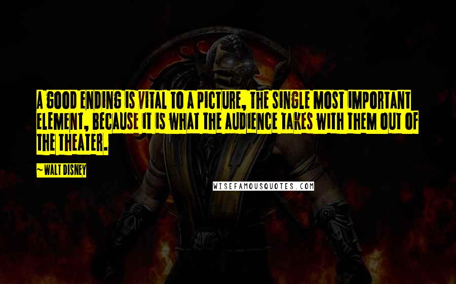 Walt Disney quotes: A good ending is vital to a picture, the single most important element, because it is what the audience takes with them out of the theater.