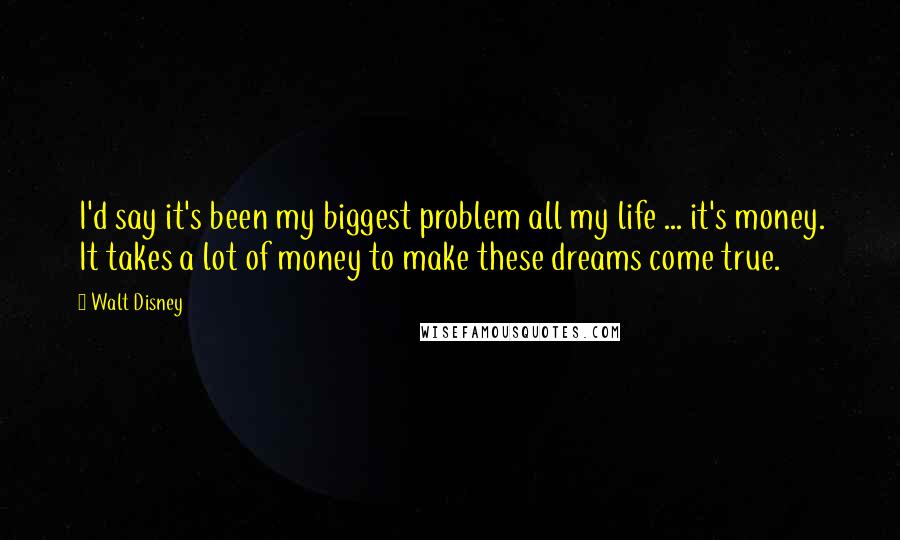 Walt Disney quotes: I'd say it's been my biggest problem all my life ... it's money. It takes a lot of money to make these dreams come true.