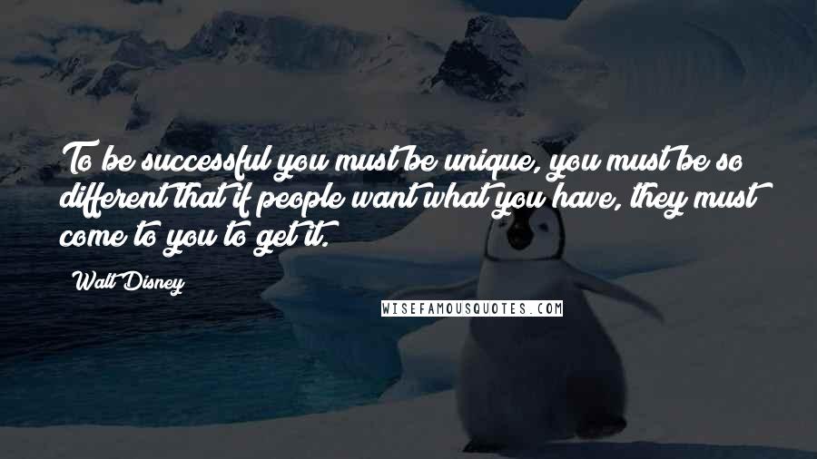 Walt Disney quotes: To be successful you must be unique, you must be so different that if people want what you have, they must come to you to get it.