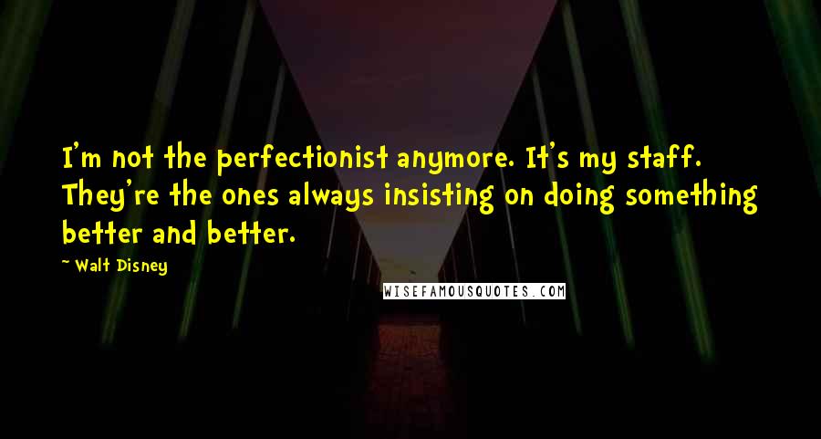 Walt Disney quotes: I'm not the perfectionist anymore. It's my staff. They're the ones always insisting on doing something better and better.