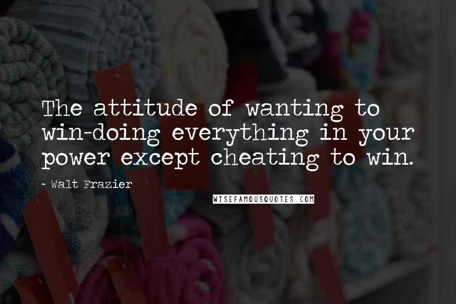 Walt Frazier quotes: The attitude of wanting to win-doing everything in your power except cheating to win.