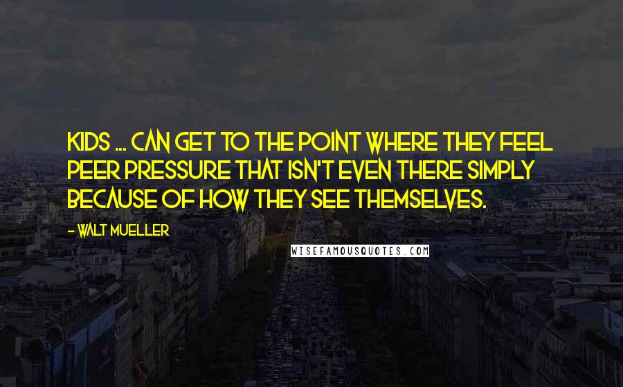 Walt Mueller quotes: Kids ... can get to the point where they feel peer pressure that isn't even there simply because of how they see themselves.