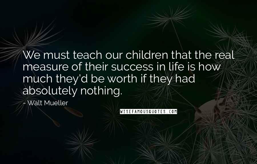 Walt Mueller quotes: We must teach our children that the real measure of their success in life is how much they'd be worth if they had absolutely nothing.