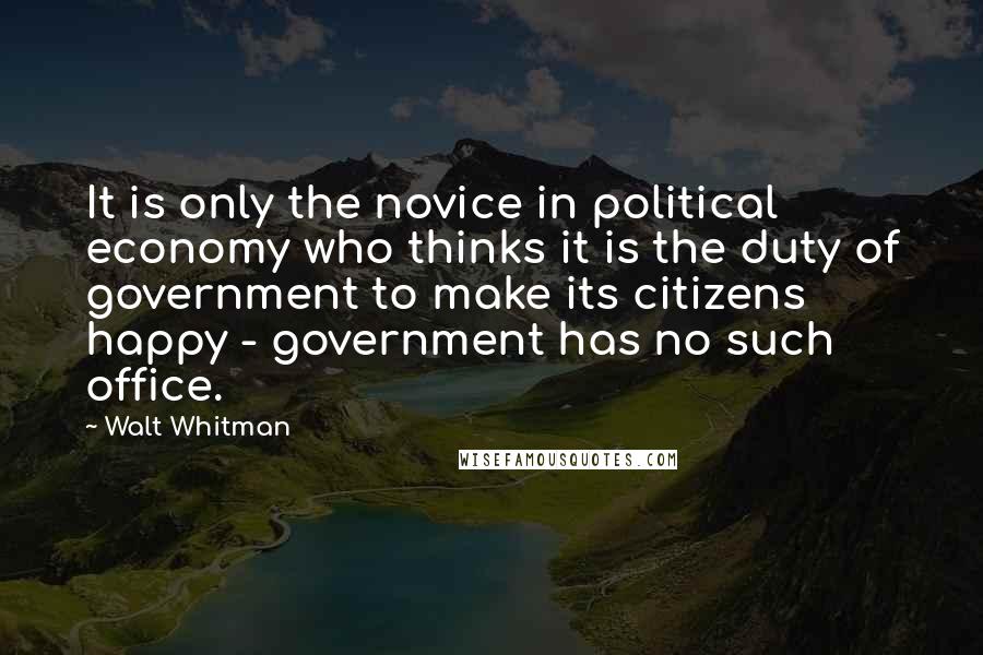 Walt Whitman quotes: It is only the novice in political economy who thinks it is the duty of government to make its citizens happy - government has no such office.