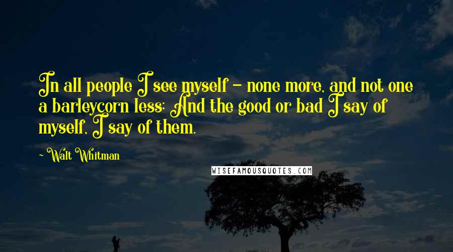 Walt Whitman quotes: In all people I see myself - none more, and not one a barleycorn less; And the good or bad I say of myself, I say of them.