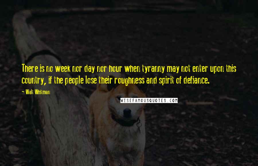 Walt Whitman quotes: There is no week nor day nor hour when tyranny may not enter upon this country, if the people lose their roughness and spirit of defiance.