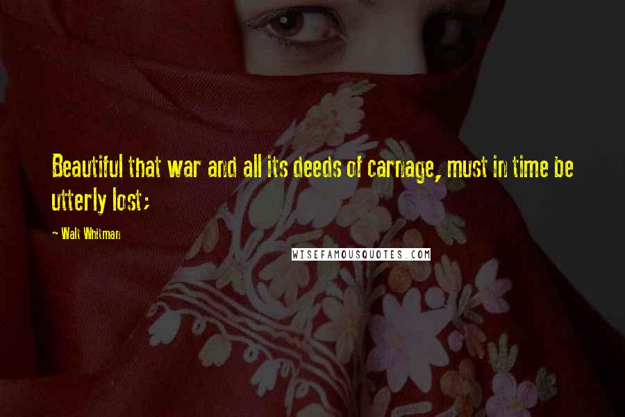 Walt Whitman quotes: Beautiful that war and all its deeds of carnage, must in time be utterly lost;