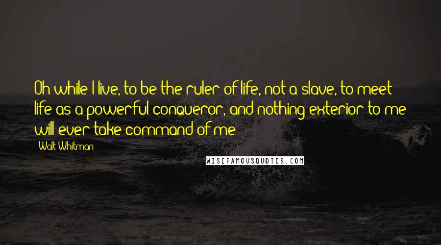 Walt Whitman quotes: Oh while I live, to be the ruler of life, not a slave, to meet life as a powerful conqueror, and nothing exterior to me will ever take command of