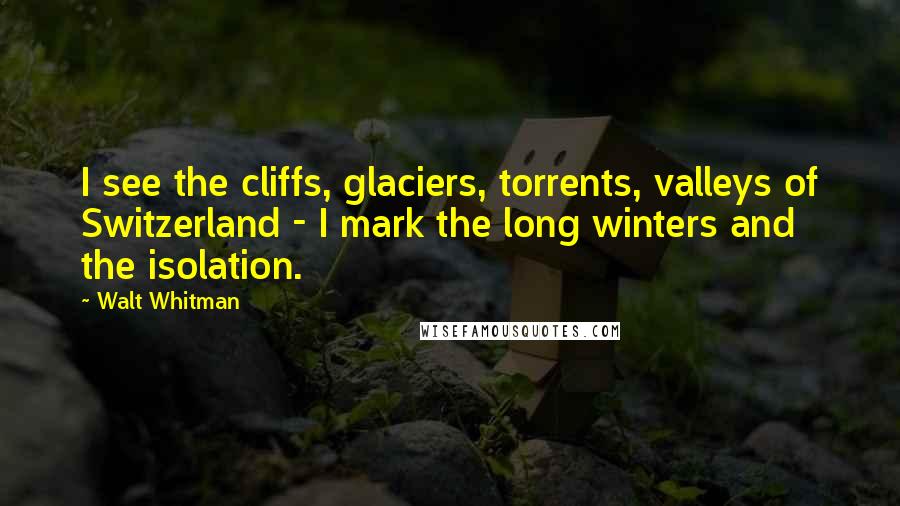 Walt Whitman quotes: I see the cliffs, glaciers, torrents, valleys of Switzerland - I mark the long winters and the isolation.