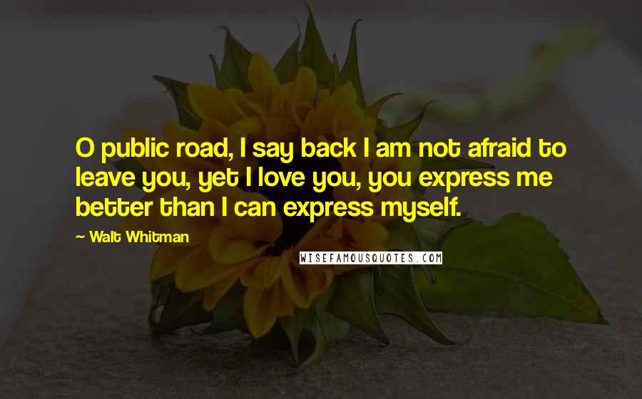 Walt Whitman quotes: O public road, I say back I am not afraid to leave you, yet I love you, you express me better than I can express myself.