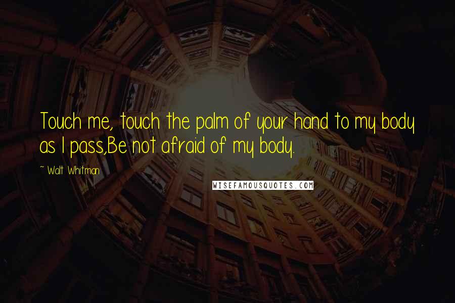 Walt Whitman quotes: Touch me, touch the palm of your hand to my body as I pass,Be not afraid of my body.