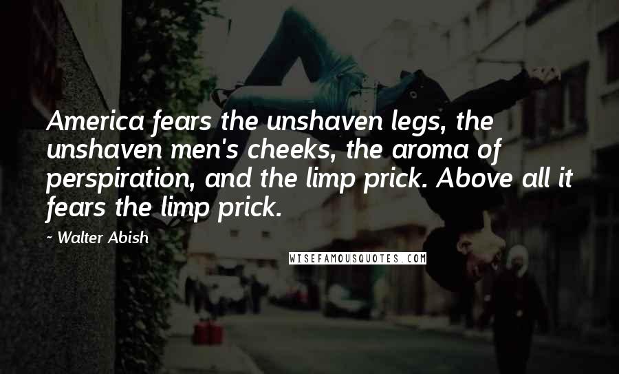 Walter Abish quotes: America fears the unshaven legs, the unshaven men's cheeks, the aroma of perspiration, and the limp prick. Above all it fears the limp prick.