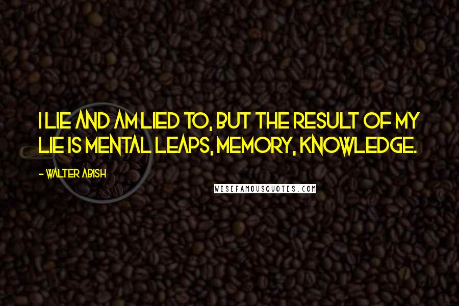 Walter Abish quotes: I lie and am lied to, but the result of my lie is mental leaps, memory, knowledge.