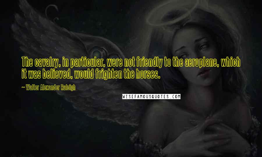 Walter Alexander Raleigh quotes: The cavalry, in particular, were not friendly to the aeroplane, which it was believed, would frighten the horses.