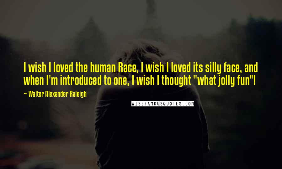 Walter Alexander Raleigh quotes: I wish I loved the human Race, I wish I loved its silly face, and when I'm introduced to one, I wish I thought "what jolly fun"!