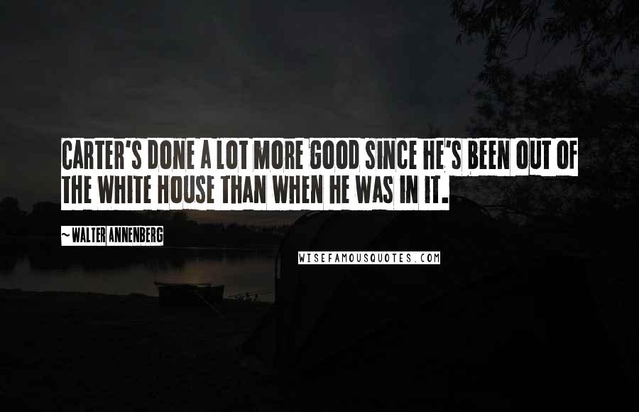 Walter Annenberg quotes: Carter's done a lot more good since he's been out of the White House than when he was in it.